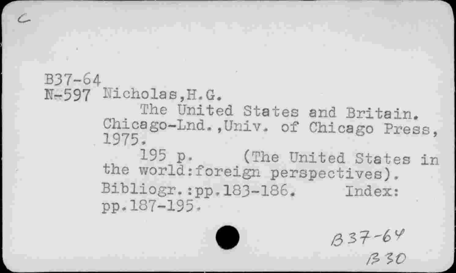 ﻿B37-64
N-597 Nicholas,H.G.
The United States and Britain.
Chicago-Lnd.,Univ, of Chicago Press, 1975.
i95 p. (The United States in the world:foreign perspectives). Bibliogr.:pp,183-186. Index: pp.187-195-
